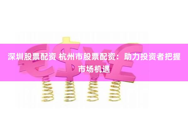 深圳股票配资 杭州市股票配资：助力投资者把握市场机遇