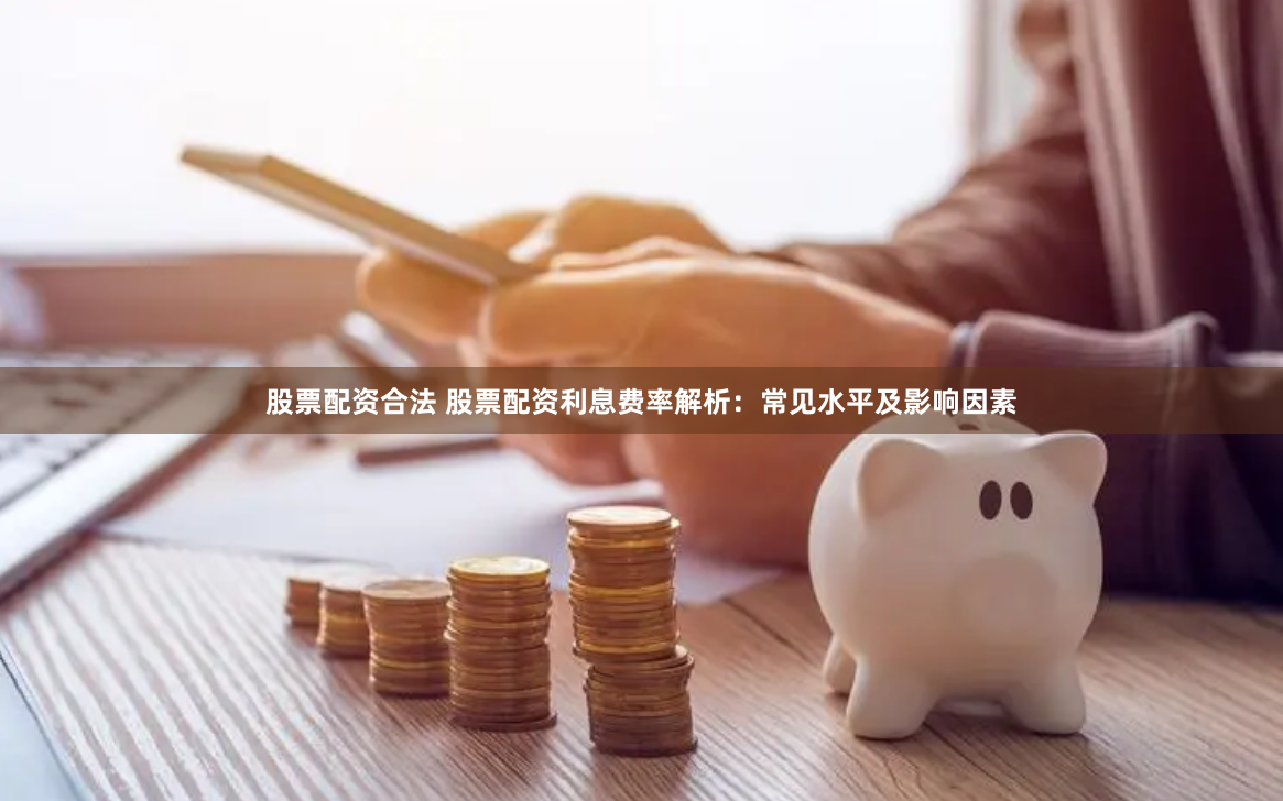 股票配资合法 股票配资利息费率解析：常见水平及影响因素