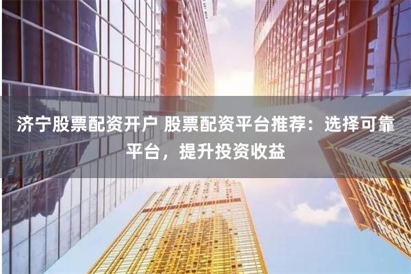 济宁股票配资开户 股票配资平台推荐：选择可靠平台，提升投资收益