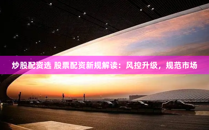 炒股配资选 股票配资新规解读：风控升级，规范市场