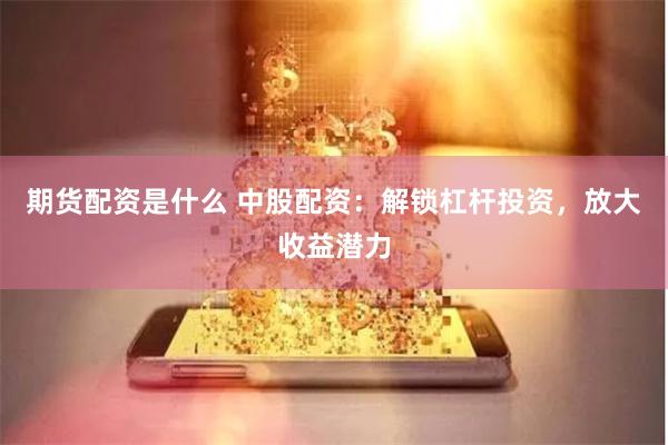 期货配资是什么 中股配资：解锁杠杆投资，放大收益潜力