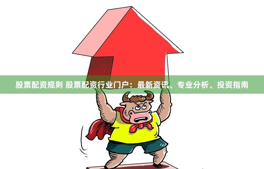 股票配资规则 股票配资行业门户：最新资讯、专业分析、投资指南