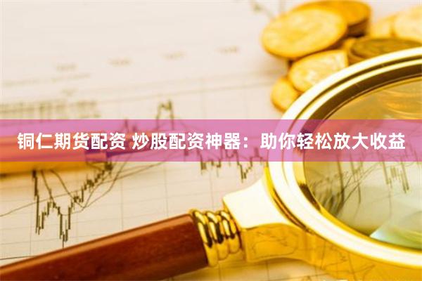 铜仁期货配资 炒股配资神器：助你轻松放大收益