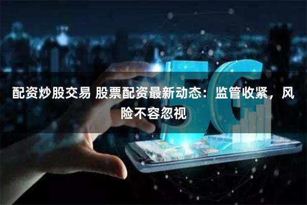 配资炒股交易 股票配资最新动态：监管收紧，风险不容忽视