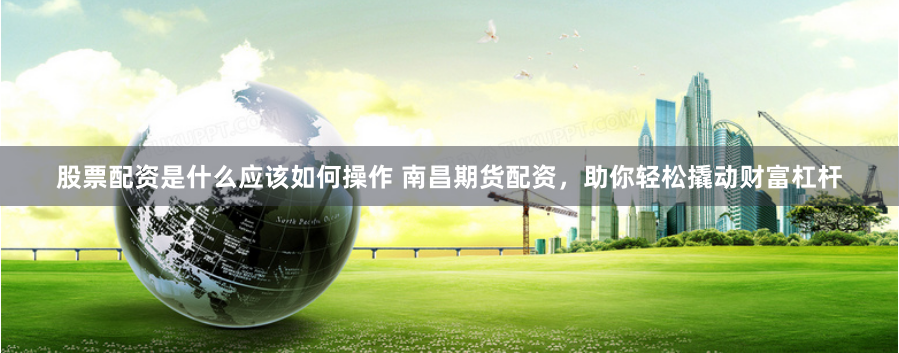 股票配资是什么应该如何操作 南昌期货配资,助你轻松撬动财富杠杆