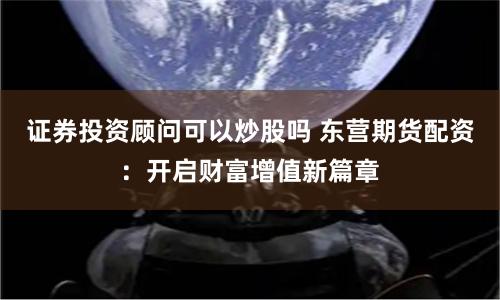 证券投资顾问可以炒股吗 东营期货配资:开启财富增值新篇章