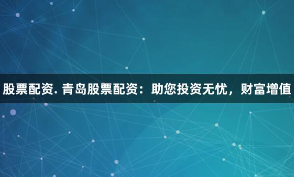 股票配资. 青岛股票配资：助您投资无忧，财富增值