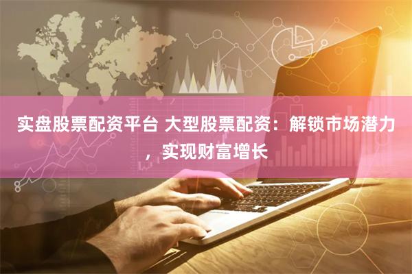 实盘股票配资平台 大型股票配资：解锁市场潜力，实现财富增长