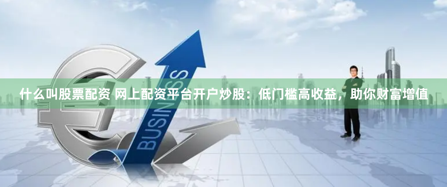 什么叫股票配资 网上配资平台开户炒股：低门槛高收益，助你财富增值