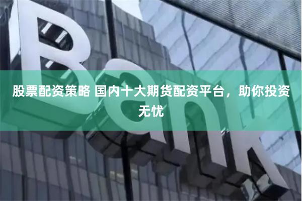 股票配资策略 国内十大期货配资平台，助你投资无忧