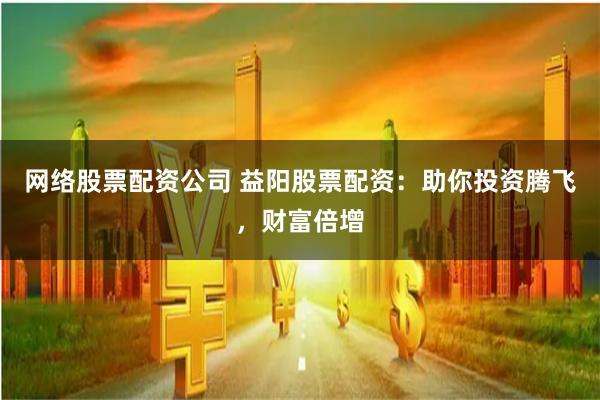网络股票配资公司 益阳股票配资：助你投资腾飞，财富倍增