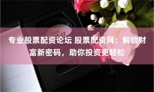 专业股票配资论坛 股票配资网：解锁财富新密码，助你投资更轻松