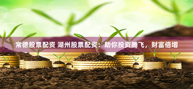 常德股票配资 湖州股票配资：助你投资腾飞，财富倍增