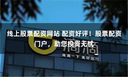线上股票配资网站 配资好评！股票配资门户，助您投资无忧