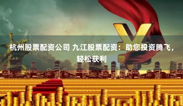 杭州股票配资公司 九江股票配资：助您投资腾飞，轻松获利