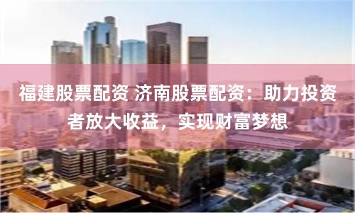 福建股票配资 济南股票配资：助力投资者放大收益，实现财富梦想