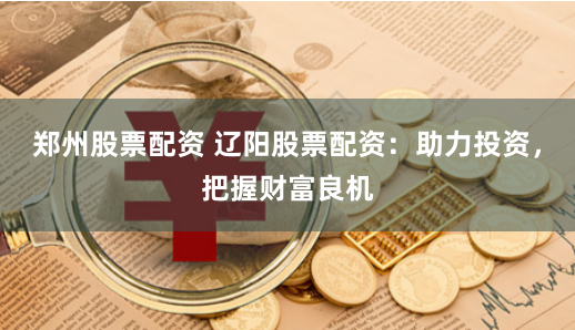 郑州股票配资 辽阳股票配资：助力投资，把握财富良机
