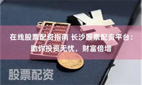 在线股票配资指南 长沙股票配资平台：助你投资无忧，财富倍增